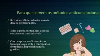 Para que servem os métodos anticoncepcionais
∫ Se você decidir ter relações sexuais
deve se preparar antes.
∫ Evita a gravidez e também doenças
sexualmente transmissíveis.
∫ Contraceptivo; medicamento ou
tratamento que evita a concepção, a
fecundação, impossibilitando a
gravidez.
 