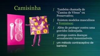 Camisinha ∫ Também chamada de
“Camisa de Vênus” ou
Preservativo;
∫ Existem modelos masculinos
e Femininos;
∫ Além de proteger contra uma
gravidez indesejada.
∫ protege contra doenças
sexualmente transmissíveis.
∫ um método contraceptivo de
barreira
 