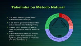 Tabelinha ou Método Natural
₸ Não utiliza produtos químicos nem
materiais estranhos ao corpo;
₸ É um método que consiste em descobrir
os dias em que é mais fácil engravidar;
₸ Para ser eficaz, a mulher tem que ter
menstruação regular, que não adianta ou
atrasa;
₸ Este método é bastante falho, pois um
grande número de mulheres não são
reguladas, principalmente as jovens nas
primeiras menstruações.
 