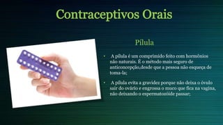 Pílula
• A pílula é um comprimido feito com hormônios
não naturais. É o método mais seguro de
anticoncepção,desde que a pessoa não esqueça de
toma-la;
• A pílula evita a gravidez porque não deixa o óvulo
sair do ovário e engrossa o muco que fica na vagina,
não deixando o espermatozóide passar;
 