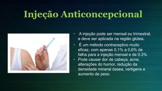 • A injeção pode ser mensal ou trimestral,
e deve ser aplicada na região glútea.
• É um método contraceptivo muito
eficaz, com apenas 0,1% a 0,6% de
falha para a injeção mensal e de 0,3%
• Pode causar dor de cabeça, acne,
alterações do humor, redução da
densidade mineral óssea, vertigens e
aumento de peso.
Injeção Anticoncepcional
 