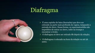  É uma capinha de latex (borracha) que deve ser
colocada na parte mais profunda da vagina, tampando a
entrada do útero. Dessa forma, os espermatozóides são
impedidos de entrar no útero, subir na trompa e
encontrar o óvulo;
 O diafragma só deve ser retirado 8h depois da relação;
 O diafragma é colocado na hora da relação ou até 2h
antes.
 