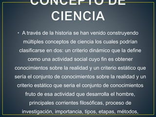 • A través de la historia se han venido construyendo
múltiples conceptos de ciencia los cuales podrían
clasificarse en dos: un criterio dinámico que la define
como una actividad social cuyo fin es obtener
conocimientos sobre la realidad y un criterio estático que
sería el conjunto de conocimientos sobre la realidad y un
criterio estático que seria el conjunto de conocimientos
fruto de esa actividad que desarrolla el hombre,
principales corrientes filosóficas, proceso de
investigación, importancia, tipos, etapas, métodos,
 