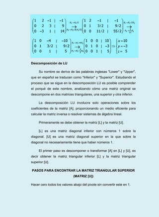 Descomposición de LU
Su nombre se deriva de las palabras inglesas "Lower" y "Upper",
que en español se traducen como "Inferior" y "Superior". Estudiando el
proceso que se sigue en la descomposición LU es posible comprender
el porqué de este nombre, analizando cómo una matriz original se
descompone en dos matrices triangulares, una superior y otra inferior.
La descomposición LU involucra solo operaciones sobre los
coeficientes de la matriz [A], proporcionando un medio eficiente para
calcular la matriz inversa o resolver sistemas de álgebra lineal.
Primeramente se debe obtener la matriz [L] y la matriz [U].
[L] es una matriz diagonal inferior con números 1 sobre la
diagonal. [U] es una matriz diagonal superior en la que sobre la
diagonal no necesariamente tiene que haber números 1.
El primer paso es descomponer o transformar [A] en [L] y [U], es
decir obtener la matriz triangular inferior [L] y la matriz triangular
superior [U].
PASOS PARA ENCONTRAR LA MATRIZ TRIANGULAR SUPERIOR
(MATRIZ [U])
Hacer cero todos los valores abajo del pivote sin convertir este en 1.
 