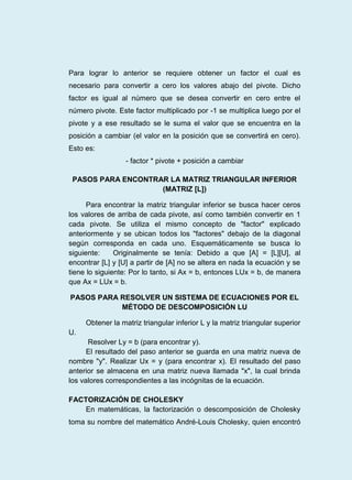 Para lograr lo anterior se requiere obtener un factor el cual es
necesario para convertir a cero los valores abajo del pivote. Dicho
factor es igual al número que se desea convertir en cero entre el
número pivote. Este factor multiplicado por -1 se multiplica luego por el
pivote y a ese resultado se le suma el valor que se encuentra en la
posición a cambiar (el valor en la posición que se convertirá en cero).
Esto es:
- factor * pivote + posición a cambiar
PASOS PARA ENCONTRAR LA MATRIZ TRIANGULAR INFERIOR
(MATRIZ [L])
Para encontrar la matriz triangular inferior se busca hacer ceros
los valores de arriba de cada pivote, así como también convertir en 1
cada pivote. Se utiliza el mismo concepto de "factor" explicado
anteriormente y se ubican todos los "factores" debajo de la diagonal
según corresponda en cada uno. Esquemáticamente se busca lo
siguiente: Originalmente se tenía: Debido a que [A] = [L][U], al
encontrar [L] y [U] a partir de [A] no se altera en nada la ecuación y se
tiene lo siguiente: Por lo tanto, si Ax = b, entonces LUx = b, de manera
que Ax = LUx = b.
PASOS PARA RESOLVER UN SISTEMA DE ECUACIONES POR EL
MÉTODO DE DESCOMPOSICIÓN LU
Obtener la matriz triangular inferior L y la matriz triangular superior
U.
Resolver Ly = b (para encontrar y).
El resultado del paso anterior se guarda en una matriz nueva de
nombre "y". Realizar Ux = y (para encontrar x). El resultado del paso
anterior se almacena en una matriz nueva llamada "x", la cual brinda
los valores correspondientes a las incógnitas de la ecuación.
FACTORIZACIÓN DE CHOLESKY
En matemáticas, la factorización o descomposición de Cholesky
toma su nombre del matemático André-Louis Cholesky, quien encontró
 