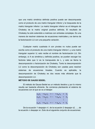 que una matriz simétrica definida positiva puede ser descompuesta
como el producto de una matriz triangular inferior y la traspuesta de la
matriz triangular inferior. La matriz triangular inferior es el triángulo de
Cholesky de la matriz original positiva definida. El resultado de
Cholesky ha sido extendido a matrices con entradas complejas. Es una
manera de resolver sistemas de ecuaciones matriciales y se deriva de
la factorización LU con una pequeña variación.
Cualquier matriz cuadrada A con pivotes no nulos puede ser
escrita como el producto de una matriz triangular inferior L y una matriz
triangular superior U; esto recibe el nombre de factorización LU. Sin
embargo, si A es simétrica y definida positiva, se pueden escoger los
factores tales que U es la transpuesta de L, y esto se llama la
descomposición o factorización de Cholesky. Tanto la descomposición
LU como la descomposición de Cholesky son usadas para resolver
sistemas de ecuaciones lineales. Cuando es aplicable, la
descomposición de Cholesky es dos veces más eficiente que la
descomposición LU.
MÉTODO DE GAUSS SEIDEL
El método de Gauss-Seidel es un método iterativo y por lo mismo
resulta ser bastante eficiente. Se comienza planteando el sistema de
ecuaciones con el que se va a trabajar:
De la ecuación 1 despejar x1, de la ecuación 2 despejar x2, …, de
la ecuación n despejar xn. Esto da el siguiente conjunto de ecuaciones:
 