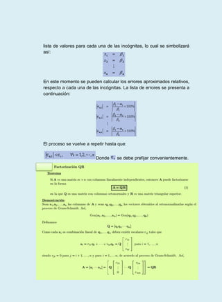 lista de valores para cada una de las incógnitas, lo cual se simbolizará
así:
En este momento se pueden calcular los errores aproximados relativos,
respecto a cada una de las incógnitas. La lista de errores se presenta a
continuación:
El proceso se vuelve a repetir hasta que:
Donde se debe prefijar convenientemente.
 
