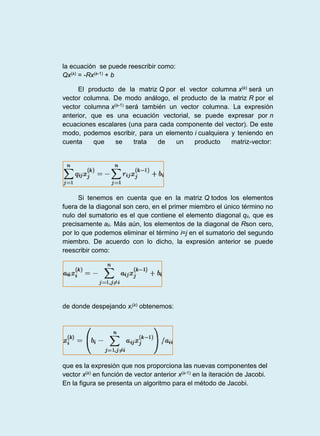 la ecuación se puede reescribir como:
Qx(k) = -Rx(k-1) + b
El producto de la matriz Q por el vector columna x(k) será un
vector columna. De modo análogo, el producto de la matriz R por el
vector columna x(k-1) será también un vector columna. La expresión
anterior, que es una ecuación vectorial, se puede expresar por n
ecuaciones escalares (una para cada componente del vector). De este
modo, podemos escribir, para un elemento i cualquiera y teniendo en
cuenta que se trata de un producto matriz-vector:
Si tenemos en cuenta que en la matriz Q todos los elementos
fuera de la diagonal son cero, en el primer miembro el único término no
nulo del sumatorio es el que contiene el elemento diagonal qii, que es
precisamente aii. Más aún, los elementos de la diagonal de Rson cero,
por lo que podemos eliminar el término i=j en el sumatorio del segundo
miembro. De acuerdo con lo dicho, la expresión anterior se puede
reescribir como:
de donde despejando xi
(k) obtenemos:
que es la expresión que nos proporciona las nuevas componentes del
vector x(k) en función de vector anterior x(k-1) en la iteración de Jacobi.
En la figura se presenta un algoritmo para el método de Jacobi.
 
