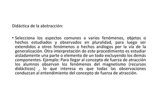 Didáctica de la abstracción:
• Selecciona los aspectos comunes a varios fenómenos, objetos o
hechos estudiados y observados en pluralidad, para luego ser
extendidos a otros fenómenos o hechos análogos por la vía de la
generalización. Otra interpretación de este procedimiento es estudiar
aisladamente una parte o elemento de un todo excluyendo los demás
componentes. Ejemplo: Para llegar al concepto de fuerza de atracción
los alumnos observan los fenómenos del magnetismo (recursos
didácticos) , lo que interesa es que todas las observaciones
conduzcan al entendimiento del concepto de fuerza de atracción.
 