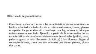 Didáctica de la generalización:
• Consiste en aplicar o transferir las características de los fenómenos o
hechos estudiados a todos los de su misma naturaleza, clases, género
o especie. La generalización constituye una ley, norma o principio
universalmente aceptado. Ejemplo: a partir de la observación de las
características de un número determinado de animales (gallina, pato,
paloma, ganso y loro (Recursos didácticos) ) los alumnos llegan al
concepto de aves, o sea que son animales que tienen plumas, pico y
dos patas.
 