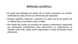 Método analítico
• Es aquél que distingue las partes de un todo y procede a la revisión
ordenada de cada uno de sus elementos por separado.
• Analizar significa: Observar y penetrar en cada una de las partes de
un objeto que se considera como unidad.
• Por medio del análisis se estudian los hechos y fenómenos separando
sus elementos constitutivos para determinar su importancia, la
relación entre ello, cómo están organizados y cómo funcionan estos
elementos
 