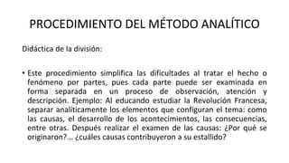 PROCEDIMIENTO DEL MÉTODO ANALÍTICO
Didáctica de la división:
• Este procedimiento simplifica las dificultades al tratar el hecho o
fenómeno por partes, pues cada parte puede ser examinada en
forma separada en un proceso de observación, atención y
descripción. Ejemplo: Al educando estudiar la Revolución Francesa,
separar analíticamente los elementos que configuran el tema: como
las causas, el desarrollo de los acontecimientos, las consecuencias,
entre otras. Después realizar el examen de las causas: ¿Por qué se
originaron?... ¿cuáles causas contribuyeron a su estallido?
 