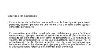 Didáctica de la clasificación:
• Es una forma de la división que se utiliza en la investigación para reunir
personas, objetos, palabras de una misma clase o especie o para agrupar
conceptos particulares.
• En la enseñanza se utiliza para dividir una totalidad en grupos y facilitar el
conocimiento. Ejemplo: cuando el estudiante estudia el clima analiza por
separado los elementos de este como: la temperatura, , la humedad, los
vientos, las precipitaciones, la presión atmosférica, entre otras. Por el
procedimiento de la división, examina uno de esos fragmentos que
componen el todo: los vientos, por ejemplo, y utiliza el procedimiento de
la clasificación para referirse a los distintos tipos de vientos
 