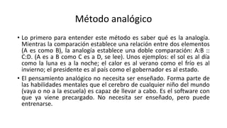 Método analógico
• Lo primero para entender este método es saber qué es la analogía.
Mientras la comparación establece una relación entre dos elementos
(A es como B), la analogía establece una doble comparación: A:B ::
C:D. (A es a B como C es a D, se lee). Unos ejemplos: el sol es al día
como la luna es a la noche; el calor es al verano como el frío es al
invierno; el presidente es al país como el gobernador es al estado.
• El pensamiento analógico no necesita ser enseñado. Forma parte de
las habilidades mentales que el cerebro de cualquier niño del mundo
(vaya o no a la escuela) es capaz de llevar a cabo. Es el software con
que ya viene precargado. No necesita ser enseñado, pero puede
entrenarse.
 