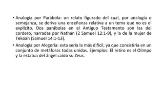 • Analogía por Parábola: un relato figurado del cual, por analogía o
semejanza, se deriva una enseñanza relativa a un tema que no es el
explícito. Dos parábolas en el Antiguo Testamento son las del
cordero, narradas por Nathan (2 Samuel 12:1-9), y la de la mujer de
Tekoah (Samuel 14:1-13).
• Analogía por Alegoría: esta sería la más difícil, ya que consistiría en un
conjunto de metáforas todas unidas. Ejemplos: El retiro es el Olimpo
y la estatua del ángel caído su Zeus.
 