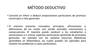 MÉTODO DEDUCTIVO
• Consiste en inferir o deducir proposiciones particulares de premisas
universales o más generales
• El maestro presenta conceptos, principios, afirmaciones o
definiciones de las cuales van siendo extraídas conclusiones y
consecuencias. El maestro puede conducir a los estudiantes a
conclusiones o a criticar aspectos particulares partiendo de principios
generales. Un ejemplo son los axiomas (recursos didácticos)
aprendidos en Matemática, los cuales pueden ser aplicados para
resolver los problemas o casos particulares.
 