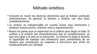 Método sintético
• Consiste en reunir los diversos elementos que se habían analizado
anteriormente. En general la Síntesis y Análisis son dos fases
complementarias.
• La síntesis es indispensable en cuanto reúne esos elementos y
produce nuevos juicios, criterios, tesis y argumentación.
• Reúne las partes que se separaron en el análisis para llegar al todo. El
análisis y la síntesis son procedimientos que se complementan, ya
que una sigue a la otra en su ejecución . La síntesis le exige al alumno
la capacidad de trabajar con elementos para combinarlos de tal
manera que constituyan un esquema o estructura que antes no
estaba presente con claridad.
 