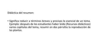 Didáctica del resumen:
• Significa reducir a términos breves y precisos lo esencial de un tema.
Ejemplo: después de los estudiantes haber leído (Recursos didácticos)
varios capítulos del tema, resumir en dos párrafos la reproducción de
las plantas.
 