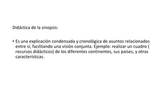 Didáctica de la sinopsis:
• Es una explicación condensada y cronológica de asuntos relacionados
entre sí, facilitando una visión conjunta. Ejemplo: realizar un cuadro (
recursos didácticos) de los diferentes continentes, sus países, y otras
características.
 