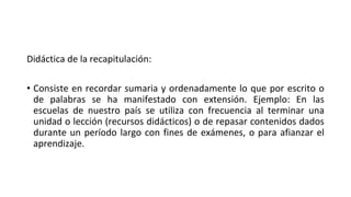 Didáctica de la recapitulación:
• Consiste en recordar sumaria y ordenadamente lo que por escrito o
de palabras se ha manifestado con extensión. Ejemplo: En las
escuelas de nuestro país se utiliza con frecuencia al terminar una
unidad o lección (recursos didácticos) o de repasar contenidos dados
durante un período largo con fines de exámenes, o para afianzar el
aprendizaje.
 