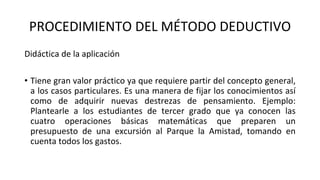 PROCEDIMIENTO DEL MÉTODO DEDUCTIVO
Didáctica de la aplicación
• Tiene gran valor práctico ya que requiere partir del concepto general,
a los casos particulares. Es una manera de fijar los conocimientos así
como de adquirir nuevas destrezas de pensamiento. Ejemplo:
Plantearle a los estudiantes de tercer grado que ya conocen las
cuatro operaciones básicas matemáticas que preparen un
presupuesto de una excursión al Parque la Amistad, tomando en
cuenta todos los gastos.
 