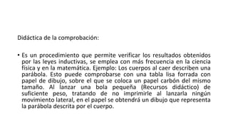 Didáctica de la comprobación:
• Es un procedimiento que permite verificar los resultados obtenidos
por las leyes inductivas, se emplea con más frecuencia en la ciencia
física y en la matemática. Ejemplo: Los cuerpos al caer describen una
parábola. Esto puede comprobarse con una tabla lisa forrada con
papel de dibujo, sobre el que se coloca un papel carbón del mismo
tamaño. Al lanzar una bola pequeña (Recursos didáctico) de
suficiente peso, tratando de no imprimirle al lanzarla ningún
movimiento lateral, en el papel se obtendrá un dibujo que representa
la parábola descrita por el cuerpo.
 