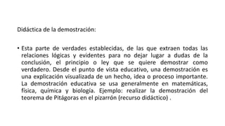 Didáctica de la demostración:
• Esta parte de verdades establecidas, de las que extraen todas las
relaciones lógicas y evidentes para no dejar lugar a dudas de la
conclusión, el principio o ley que se quiere demostrar como
verdadero. Desde el punto de vista educativo, una demostración es
una explicación visualizada de un hecho, idea o proceso importante.
La demostración educativa se usa generalmente en matemáticas,
física, química y biología. Ejemplo: realizar la demostración del
teorema de Pitágoras en el pizarrón (recurso didáctico) .
 