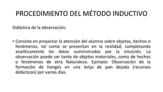 PROCEDIMIENTO DEL MÉTODO INDUCTIVO
Didáctica de la observación:
• Consiste en proyectar la atención del alumno sobre objetos, hechos o
fenómenos, tal como se presentan en la realidad, completando
analíticamente los datos suministrados por la intuición. La
observación puede ser tanto de objetos materiales, como de hechos
o fenómenos de otra Naturaleza. Ejemplo: Observación de la
formación de hongos en una lonja de pan dejada (recursos
didácticos) por varios días.
 