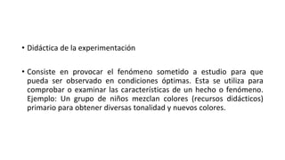 • Didáctica de la experimentación
• Consiste en provocar el fenómeno sometido a estudio para que
pueda ser observado en condiciones óptimas. Esta se utiliza para
comprobar o examinar las características de un hecho o fenómeno.
Ejemplo: Un grupo de niños mezclan colores (recursos didácticos)
primario para obtener diversas tonalidad y nuevos colores.
 