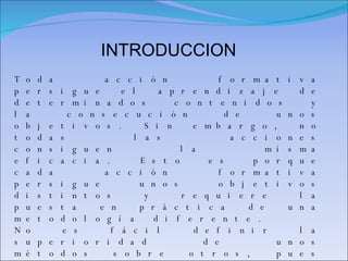 INTRODUCCION Toda acción formativa persigue el aprendizaje de determinados contenidos y la consecución de unos objetivos. Sin embargo, no todas las acciones consiguen la misma eficacia. Esto es porque cada acción formativa persigue unos objetivos distintos y requiere la puesta en práctica de una metodología diferente. No es fácil definir la superioridad de unos métodos sobre otros, pues todos ellos presentan aspectos positivos. La decisión dependerá del objetivo de la actividad o programa. Cualquier estrategia diseñada por el/la docente, debería partir del apoyo de los métodos didácticos básicos, que pueden ser aplicados linealmente o de forma combinada.  La elección y aplicación de los distintos métodos  implícita la utilización de distintas técnicas didácticas que ayudan al profesorado y al alumnado a dinamizar el proceso de aprendizaje 