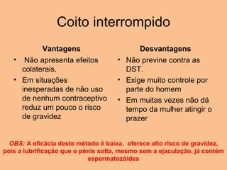 Coito interrompido Vantagens   Não apresenta efeitos colaterais.  Em situações inesperadas de não uso de nenhum contraceptivo reduz um pouco o risco de gravidez Desvantagens Não previne contra as DST. Exige muito controle por parte do homem Em muitas vezes não dá tempo da mulher atingir o prazer OBS:  A eficácia deste método é baixa,  oferece alto risco de gravidez, pois a lubrificação que o pênis solta, mesmo sem a ejaculação, já contém espermatozóides 