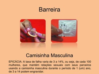 Barreira Camisinha Masculina EFICÁCIA: A taxa de falha varia de 3 a 14%, ou seja, de cada 100 mulheres, que mantém relações sexuais com seus parceiros usando a camisinha masculina durante o período de 1 (um) ano, de 3 a 14 podem engravidar. .  