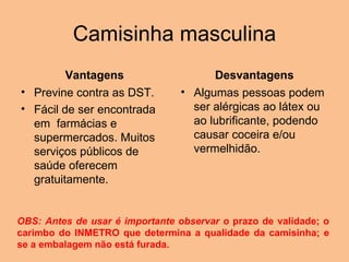 Camisinha masculina Vantagens Previne contra as DST.  Fácil de ser encontrada em  farmácias e supermercados. Muitos serviços públicos de saúde oferecem gratuitamente. Desvantagens Algumas pessoas podem ser alérgicas ao látex ou ao lubrificante, podendo causar coceira e/ou vermelhidão. OBS: Antes de usar é importante observar o  prazo de validade; o carimbo do INMETRO que determina a qualidade da camisinha; e se a embalagem não está furada.  