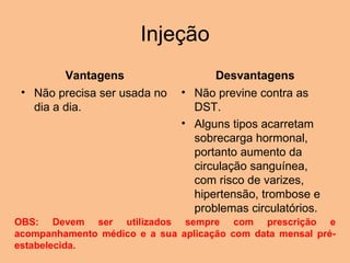 Injeção Vantagens Não precisa ser usada no dia a dia. Desvantagens Não previne contra as DST.  Alguns tipos acarretam sobrecarga hormonal, portanto aumento da circulação sanguínea, com risco de varizes, hipertensão, trombose e problemas circulatórios. OBS: Devem ser utilizados sempre com prescrição e acompanhamento médico e a sua aplicação com data mensal pré-estabelecida. 