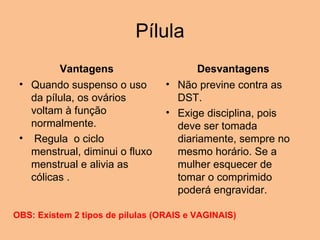 Pílula Vantagens Quando suspenso o uso da pílula, os ovários voltam à função normalmente.    Regula  o ciclo menstrual, diminui o fluxo menstrual e alivia as cólicas . Desvantagens Não previne contra as DST.  Exige disciplina, pois deve ser tomada diariamente, sempre no mesmo horário. Se a mulher esquecer de tomar o comprimido poderá engravidar. OBS: Existem 2 tipos de pílulas (ORAIS e VAGINAIS) 