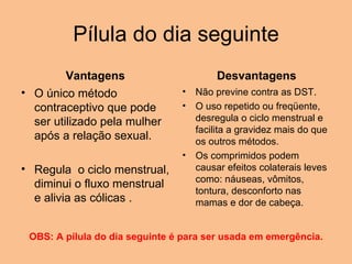 Pílula do dia seguinte Vantagens O único método contraceptivo que pode ser utilizado pela mulher após a relação sexual.   Regula  o ciclo menstrual, diminui o fluxo menstrual e alivia as cólicas . Desvantagens Não previne contra as DST.  O uso repetido ou freqüente, desregula o ciclo menstrual e facilita a gravidez mais do que os outros métodos. Os comprimidos podem causar efeitos colaterais leves como: náuseas, vômitos, tontura, desconforto nas mamas e dor de cabeça. OBS: A pílula do dia seguinte é para ser usada em emergência. 