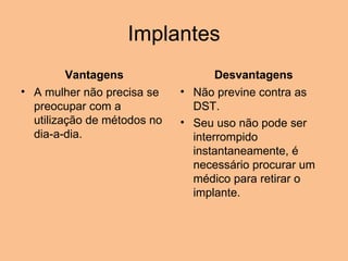 Implantes Vantagens A mulher não precisa se preocupar com a utilização de métodos no dia-a-dia.   Desvantagens Não previne contra as DST.  Seu uso não pode ser interrompido instantaneamente, é necessário procurar um médico para retirar o implante. 