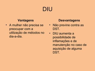 DIU Vantagens A mulher não precisa se preocupar com a utilização de métodos no dia-a-dia.   Desvantagens Não previne contra as DST.  DIU aumenta a possibilidade de inflamações e de manutenção no caso de aquisição de alguma DST. 