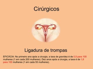 Cirúrgicos Ligadura de trompas  EFICÁCIA: No primeiro ano após a cirurgia, a taxa de gravidez é de  0,5 para 100  mulheres (1 em cada 200 mulheres). Dez anos após a cirurgia, a taxa é de  1,8 para 100  mulheres (1 em cada 55 mulheres). 