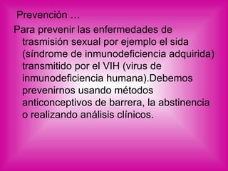 Prevención … Para prevenir las enfermedades de trasmisión sexual por ejemplo el sida (síndrome de inmunodeficiencia adquirida) transmitido por el VIH (virus de inmunodeficiencia humana).Debemos prevenirnos usando métodos anticonceptivos de barrera, la abstinencia o realizando análisis clínicos. 