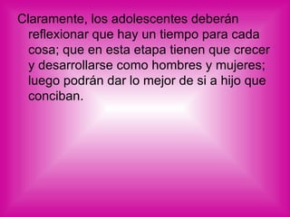 Claramente, los adolescentes deberán reflexionar que hay un tiempo para cada cosa; que en esta etapa tienen que crecer y desarrollarse como hombres y mujeres; luego podrán dar lo mejor de si a hijo que conciban.  