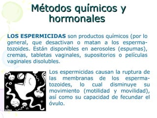 Métodos químicos y hormonales  LOS ESPERMICIDAS  son productos químicos (por lo general, que desactivan o matan a los esperma-tozoides. Están disponibles en aerosoles (espumas), cremas, tabletas vaginales, supositorios o películas vaginales disolubles. Los espermicidas causan la ruptura de las membranas de los esperma-tozoides, lo cual disminuye su movimiento (motilidad y movilidad), así como su capacidad de fecundar el óvulo.   