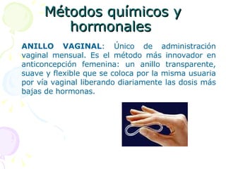 Métodos químicos y hormonales  ANILLO VAGINAL : Único de administración vaginal mensual. Es el método más innovador en anticoncepción femenina: un anillo transparente, suave y flexible que se coloca por la misma usuaria por vía vaginal liberando diariamente las dosis más bajas de hormonas.   