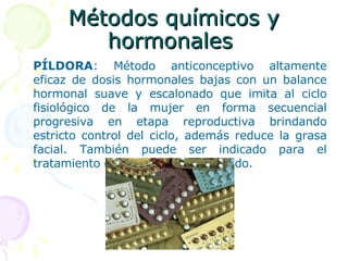 Métodos químicos y hormonales  PÍLDORA : Método anticonceptivo altamente eficaz de dosis hormonales bajas con un balance hormonal suave y escalonado que imita al ciclo fisiológico de la mujer en forma secuencial progresiva en etapa reproductiva brindando estricto control del ciclo, además reduce la grasa facial. También puede ser indicado para el tratamiento de acné leve a moderado.  