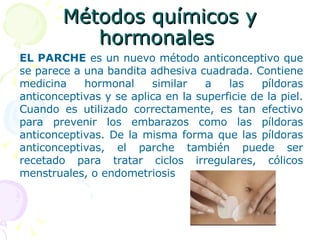 Métodos químicos y hormonales  EL PARCHE  es un nuevo método anticonceptivo que se parece a una bandita adhesiva cuadrada. Contiene medicina hormonal similar a las píldoras anticonceptivas y se aplica en la superficie de la piel. Cuando es utilizado correctamente, es tan efectivo para prevenir los embarazos como las píldoras anticonceptivas. De la misma forma que las píldoras anticonceptivas, el parche también puede ser recetado para tratar ciclos irregulares, cólicos menstruales, o endometriosis   