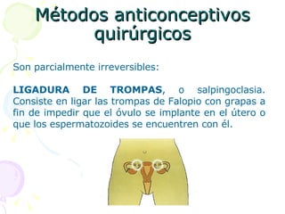 Métodos anticonceptivos quirúrgicos Son parcialmente irreversibles: LIGADURA DE TROMPAS , o salpingoclasia. Consiste en ligar las trompas de Falopio con grapas a fin de impedir que el óvulo se implante en el útero o que los espermatozoides se encuentren con él.  