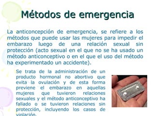 Métodos de emergencia La anticoncepción de emergencia, se refiere a los métodos que puede usar las mujeres para impedir el embarazo luego de una relación sexual sin protección (acto sexual en el que no se ha usado un método anticonceptivo o en el que el uso del método ha experimentado un accidente).  Se trata de la administración de un producto hormonal no abortivo que evita la ovulación y de esta forma previene el embarazo en aquellas mujeres que tuvieron relaciones sexuales y el método anticonceptivo ha fallado o se tuvieron relaciones sin protección, incluyendo los casos de violación.  
