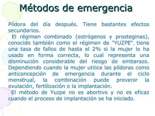 Métodos de emergencia   Píldora del día después. Tiene bastantes efectos secundarios.  El régimen combinado (estrógenos y prosteginas), conocido también como el régimen de "YUZPE“ ,  tiene una tasa de fallos de hasta el 2% si la mujer lo ha usado en forma correcta, lo cual representa una disminución considerable del riesgo de embarazo. Dependiendo cuando la mujer utilice las píldoras como anticoncepción de emergencia durante el ciclo menstrual, la combinación puede prevenir la ovulación, fertilización o la implantación. El método de Yuzpe no es abortivo y no es eficaz cuando el proceso de implantación se ha iniciado. 