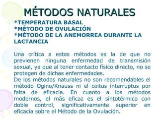MÉTODOS NATURALES *TEMPERATURA BASAL *MÉTODO DE OVULACIÓN *MÉTODO DE LA ANEMORREA DURANTE LA LACTANCIA Una crítica a estos métodos es la de que no previenen ninguna enfermedad de transmisión sexual, ya que al tener contacto físico directo, no se protegen de dichas enfermedades. De los métodos naturales no son recomendables el método Ogino/Knauss ni el coitus interruptus por falta de eficacia. En cuanto a los métodos modernos, el más eficaz es el síntotérmico con doble control, significativamente superior en eficacia sobre el Método de la Ovulación. 