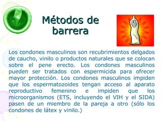 Métodos de barrera Los condones masculinos son recubrimientos delgados de caucho, vinilo o productos naturales que se colocan sobre el pene erecto. Los condones masculinos pueden ser tratados con espermicida para ofrecer mayor protección. Los condones masculinos impiden que los espermatozoides tengan acceso al aparato reproductivo femenino e impiden que los microorganismos (ETS, incluyendo el VIH y el SIDA) pasen de un miembro de la pareja a otro (sólo los condones de látex y vinilo.) 